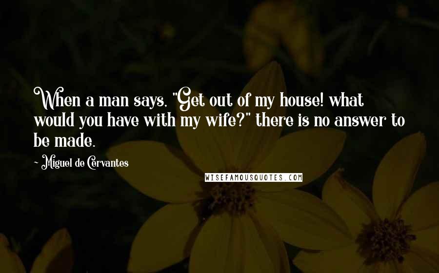 Miguel De Cervantes Quotes: When a man says, "Get out of my house! what would you have with my wife?" there is no answer to be made.