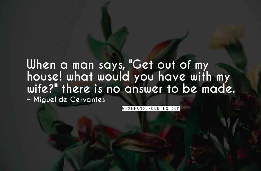 Miguel De Cervantes Quotes: When a man says, "Get out of my house! what would you have with my wife?" there is no answer to be made.
