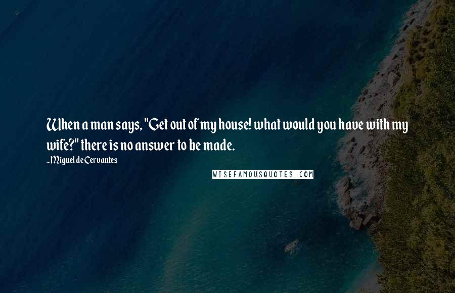 Miguel De Cervantes Quotes: When a man says, "Get out of my house! what would you have with my wife?" there is no answer to be made.