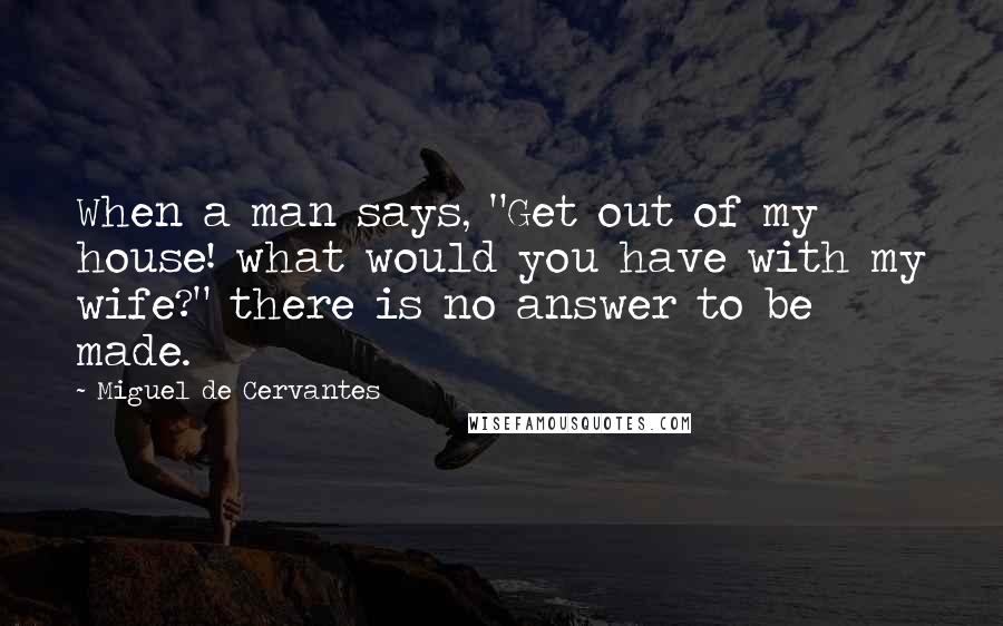 Miguel De Cervantes Quotes: When a man says, "Get out of my house! what would you have with my wife?" there is no answer to be made.