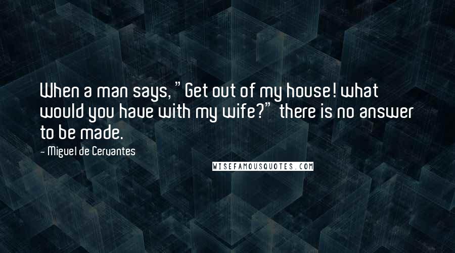 Miguel De Cervantes Quotes: When a man says, "Get out of my house! what would you have with my wife?" there is no answer to be made.