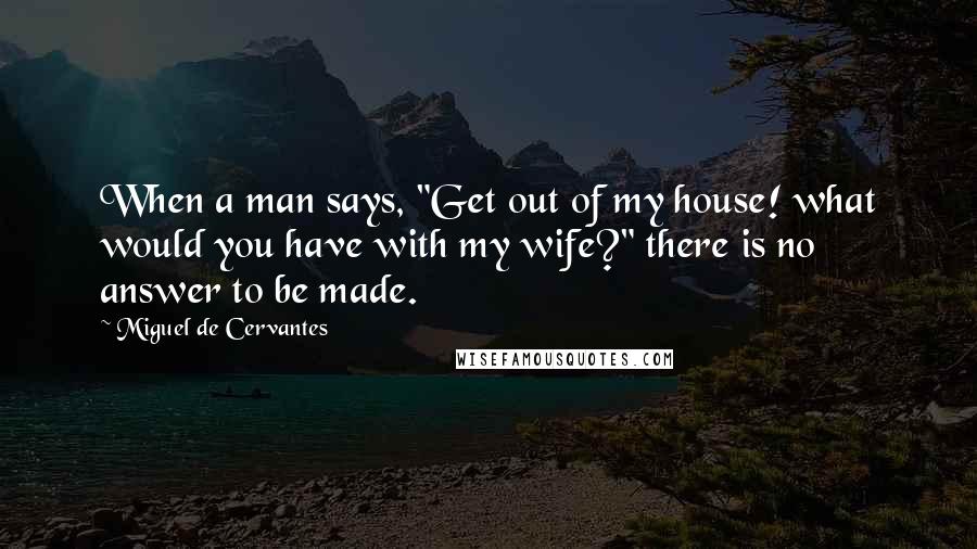 Miguel De Cervantes Quotes: When a man says, "Get out of my house! what would you have with my wife?" there is no answer to be made.