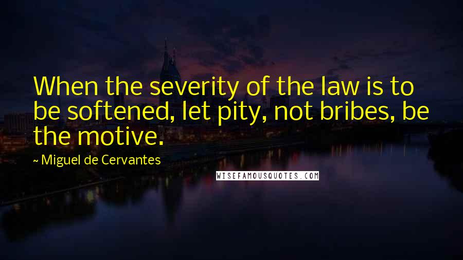 Miguel De Cervantes Quotes: When the severity of the law is to be softened, let pity, not bribes, be the motive.