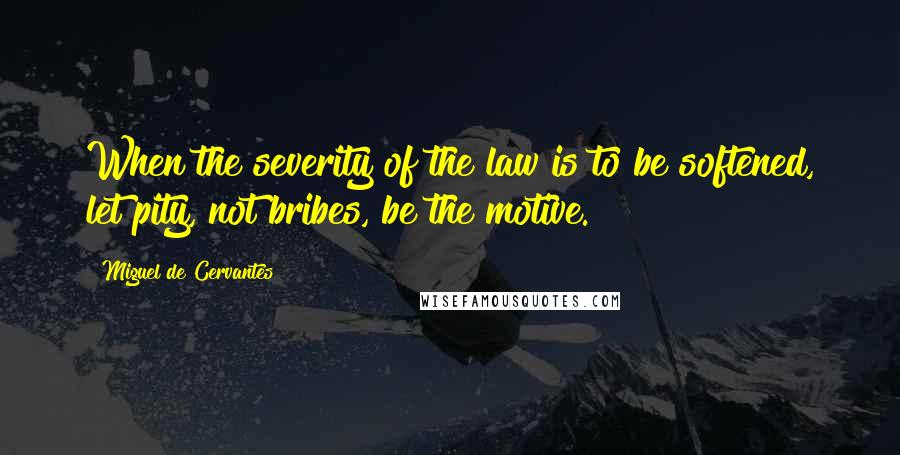 Miguel De Cervantes Quotes: When the severity of the law is to be softened, let pity, not bribes, be the motive.