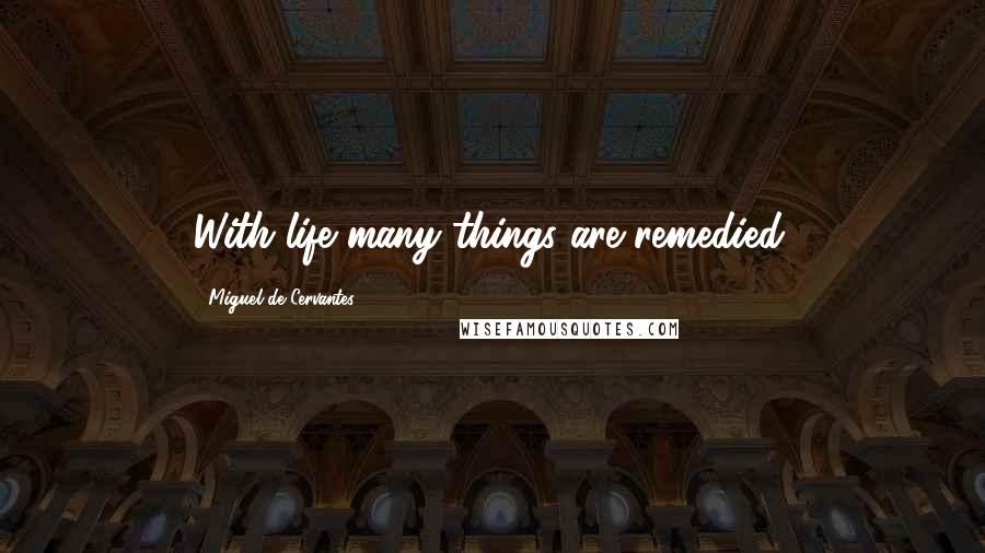 Miguel De Cervantes Quotes: With life many things are remedied.