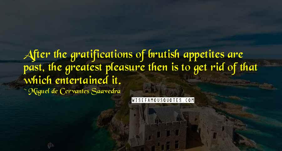 Miguel De Cervantes Saavedra Quotes: After the gratifications of brutish appetites are past, the greatest pleasure then is to get rid of that which entertained it.