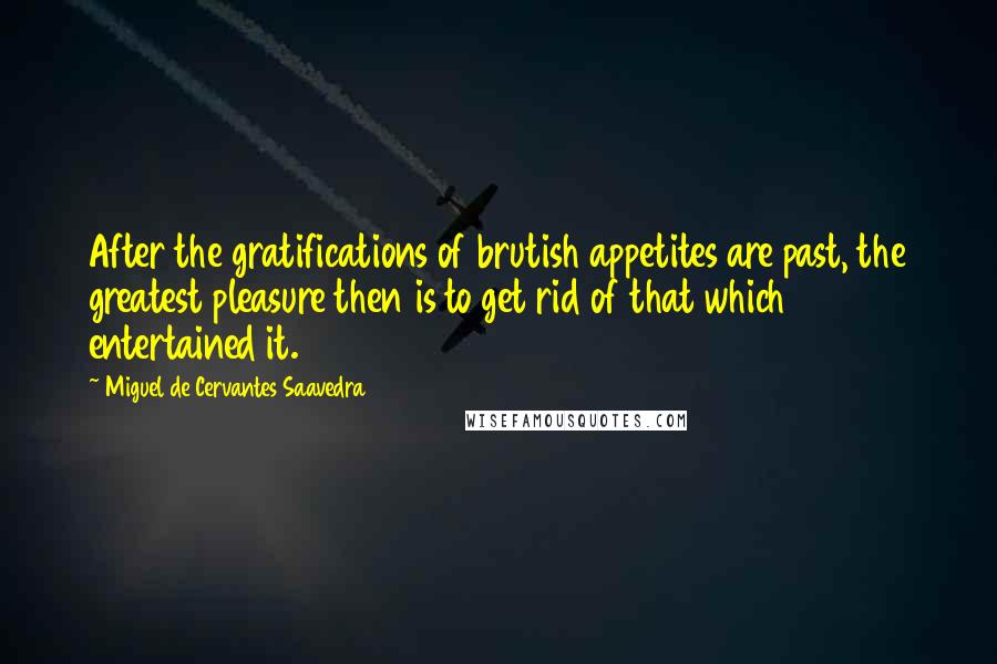 Miguel De Cervantes Saavedra Quotes: After the gratifications of brutish appetites are past, the greatest pleasure then is to get rid of that which entertained it.