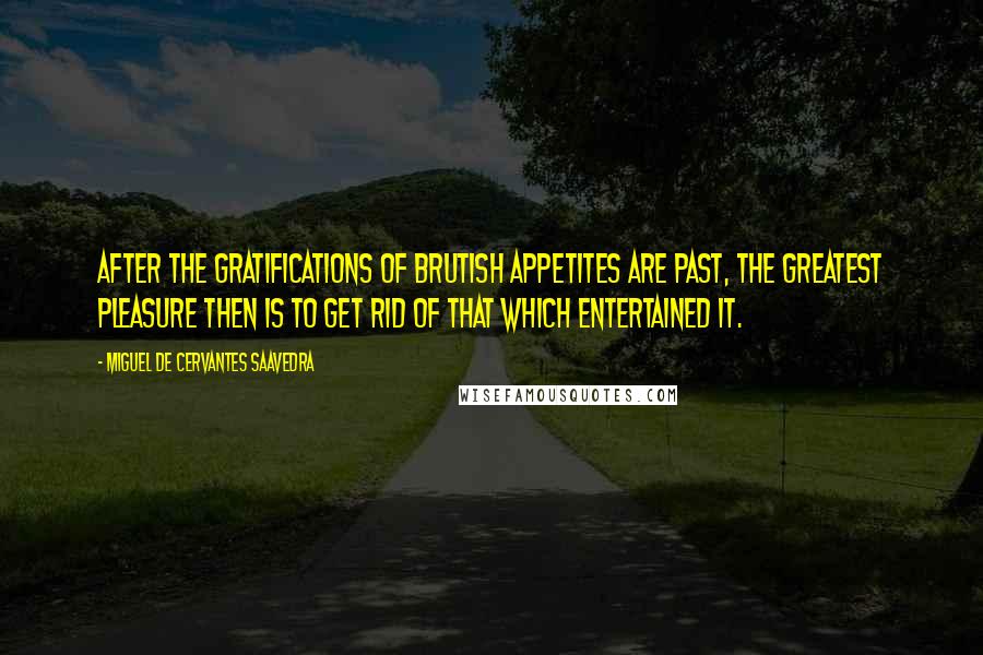 Miguel De Cervantes Saavedra Quotes: After the gratifications of brutish appetites are past, the greatest pleasure then is to get rid of that which entertained it.