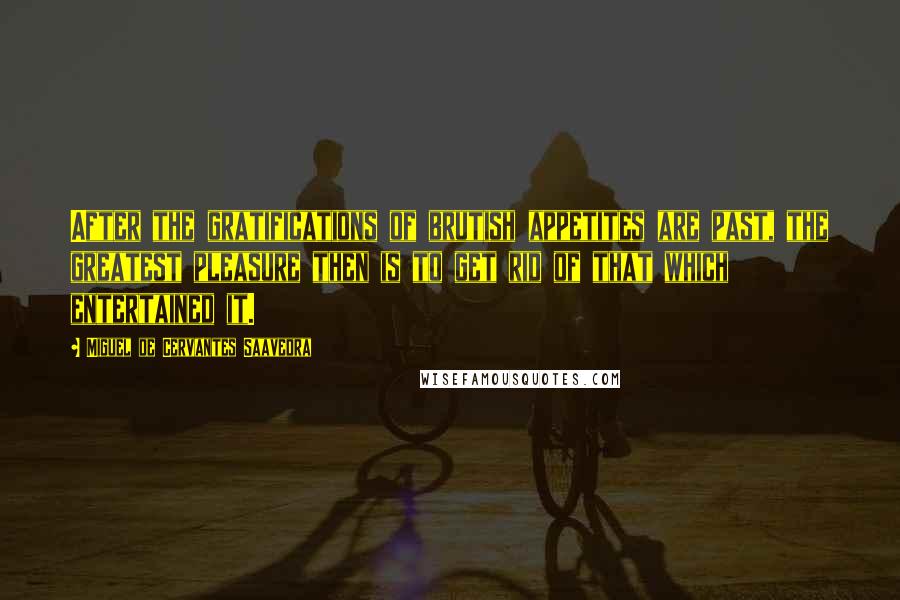 Miguel De Cervantes Saavedra Quotes: After the gratifications of brutish appetites are past, the greatest pleasure then is to get rid of that which entertained it.