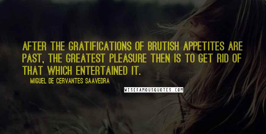 Miguel De Cervantes Saavedra Quotes: After the gratifications of brutish appetites are past, the greatest pleasure then is to get rid of that which entertained it.