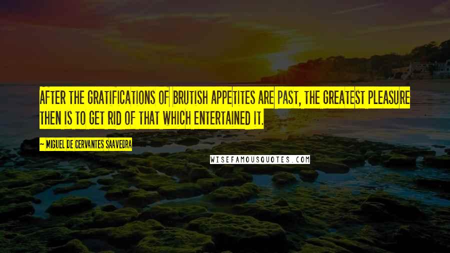 Miguel De Cervantes Saavedra Quotes: After the gratifications of brutish appetites are past, the greatest pleasure then is to get rid of that which entertained it.