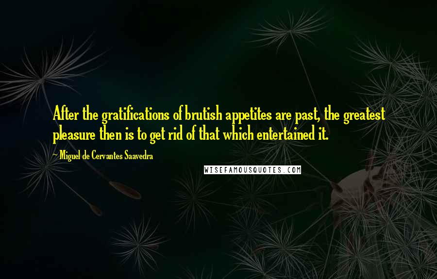 Miguel De Cervantes Saavedra Quotes: After the gratifications of brutish appetites are past, the greatest pleasure then is to get rid of that which entertained it.