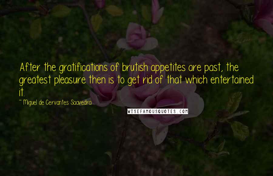 Miguel De Cervantes Saavedra Quotes: After the gratifications of brutish appetites are past, the greatest pleasure then is to get rid of that which entertained it.