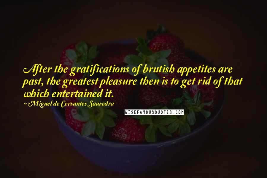 Miguel De Cervantes Saavedra Quotes: After the gratifications of brutish appetites are past, the greatest pleasure then is to get rid of that which entertained it.