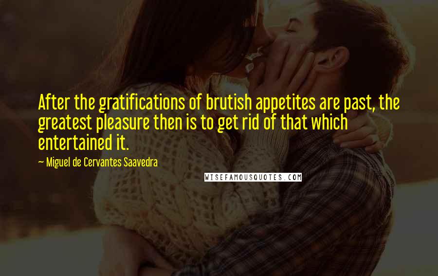 Miguel De Cervantes Saavedra Quotes: After the gratifications of brutish appetites are past, the greatest pleasure then is to get rid of that which entertained it.