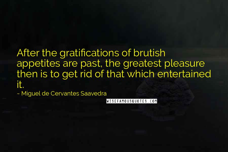 Miguel De Cervantes Saavedra Quotes: After the gratifications of brutish appetites are past, the greatest pleasure then is to get rid of that which entertained it.
