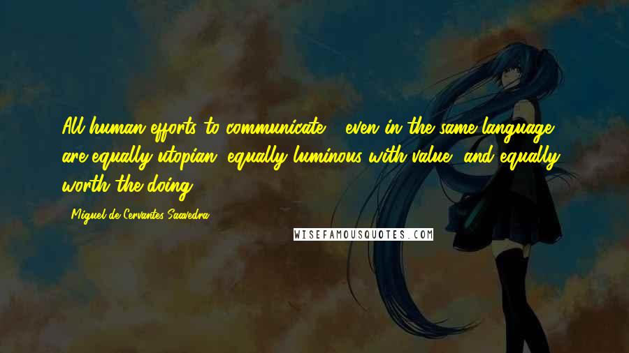 Miguel De Cervantes Saavedra Quotes: All human efforts to communicate - even in the same language - are equally utopian, equally luminous with value, and equally worth the doing.