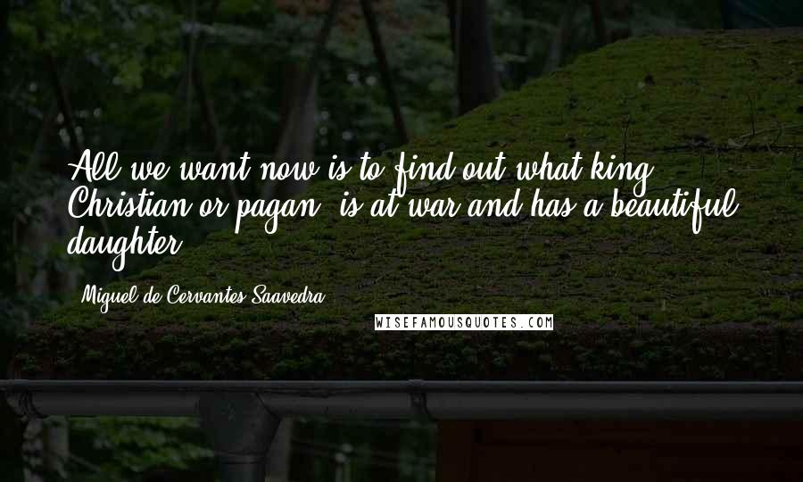 Miguel De Cervantes Saavedra Quotes: All we want now is to find out what king, Christian or pagan, is at war and has a beautiful daughter;