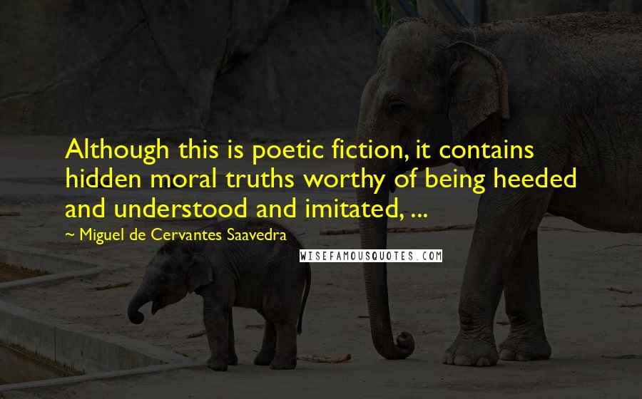 Miguel De Cervantes Saavedra Quotes: Although this is poetic fiction, it contains hidden moral truths worthy of being heeded and understood and imitated, ...