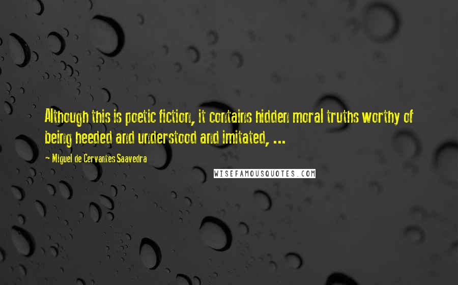 Miguel De Cervantes Saavedra Quotes: Although this is poetic fiction, it contains hidden moral truths worthy of being heeded and understood and imitated, ...