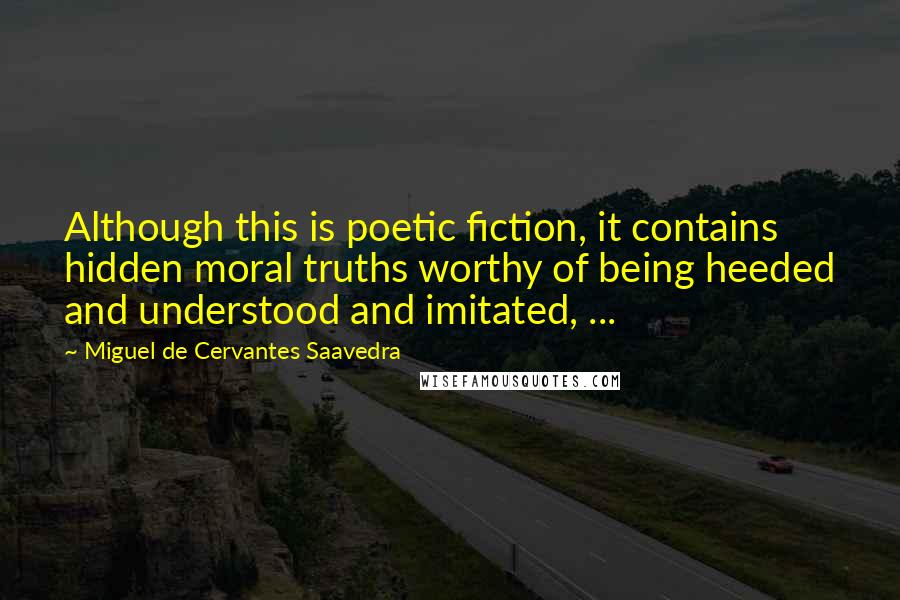 Miguel De Cervantes Saavedra Quotes: Although this is poetic fiction, it contains hidden moral truths worthy of being heeded and understood and imitated, ...