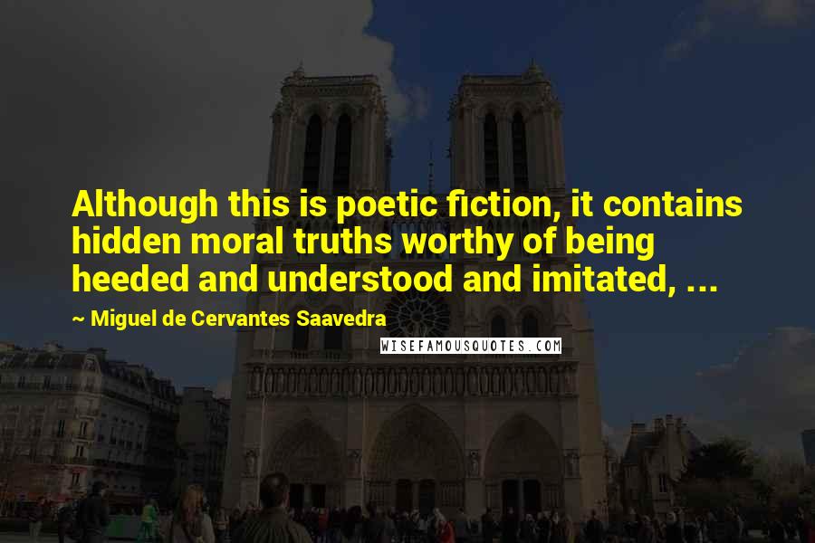Miguel De Cervantes Saavedra Quotes: Although this is poetic fiction, it contains hidden moral truths worthy of being heeded and understood and imitated, ...