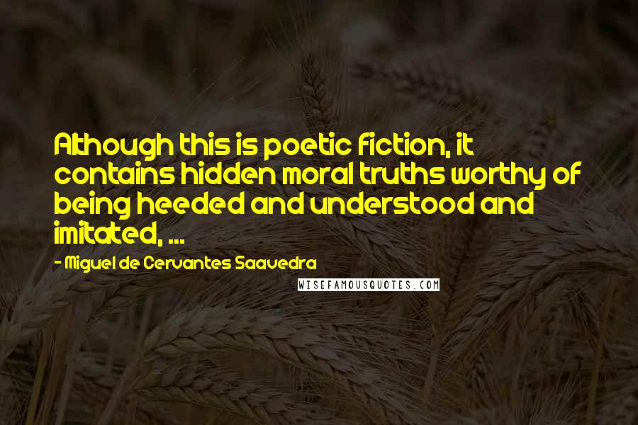 Miguel De Cervantes Saavedra Quotes: Although this is poetic fiction, it contains hidden moral truths worthy of being heeded and understood and imitated, ...