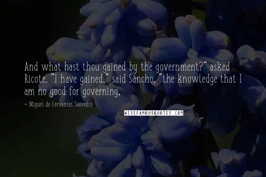 Miguel De Cervantes Saavedra Quotes: And what hast thou gained by the government?" asked Ricote. "I have gained," said Sancho, "the knowledge that I am no good for governing,