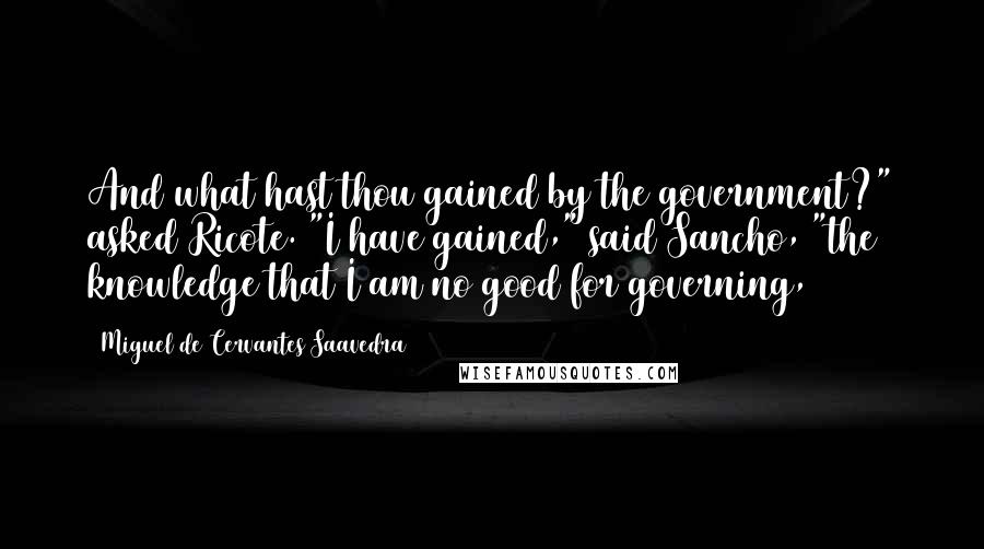 Miguel De Cervantes Saavedra Quotes: And what hast thou gained by the government?" asked Ricote. "I have gained," said Sancho, "the knowledge that I am no good for governing,