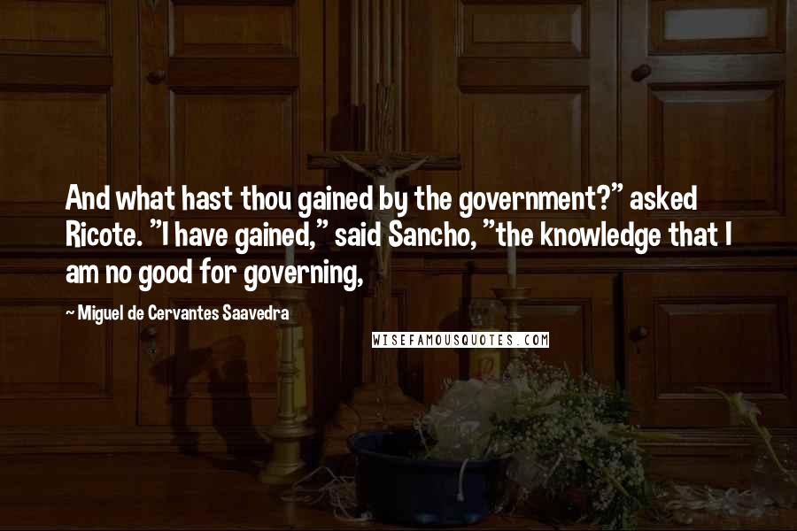 Miguel De Cervantes Saavedra Quotes: And what hast thou gained by the government?" asked Ricote. "I have gained," said Sancho, "the knowledge that I am no good for governing,