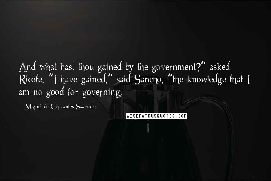 Miguel De Cervantes Saavedra Quotes: And what hast thou gained by the government?" asked Ricote. "I have gained," said Sancho, "the knowledge that I am no good for governing,