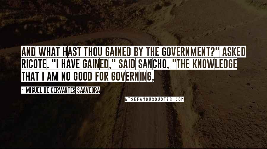 Miguel De Cervantes Saavedra Quotes: And what hast thou gained by the government?" asked Ricote. "I have gained," said Sancho, "the knowledge that I am no good for governing,