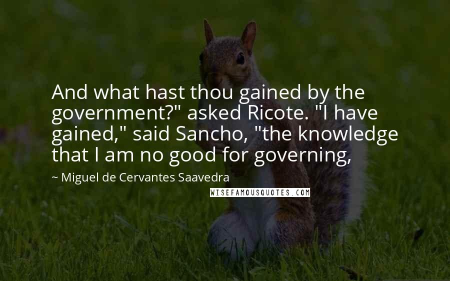 Miguel De Cervantes Saavedra Quotes: And what hast thou gained by the government?" asked Ricote. "I have gained," said Sancho, "the knowledge that I am no good for governing,