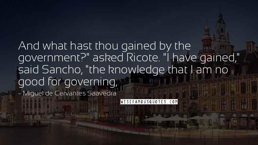 Miguel De Cervantes Saavedra Quotes: And what hast thou gained by the government?" asked Ricote. "I have gained," said Sancho, "the knowledge that I am no good for governing,