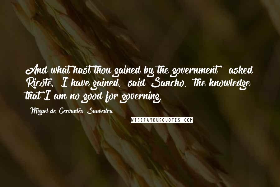 Miguel De Cervantes Saavedra Quotes: And what hast thou gained by the government?" asked Ricote. "I have gained," said Sancho, "the knowledge that I am no good for governing,