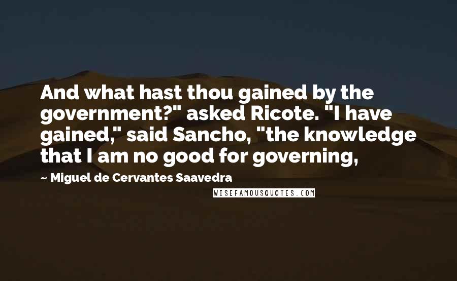 Miguel De Cervantes Saavedra Quotes: And what hast thou gained by the government?" asked Ricote. "I have gained," said Sancho, "the knowledge that I am no good for governing,