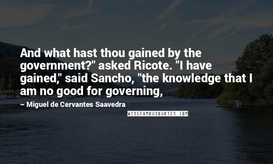 Miguel De Cervantes Saavedra Quotes: And what hast thou gained by the government?" asked Ricote. "I have gained," said Sancho, "the knowledge that I am no good for governing,