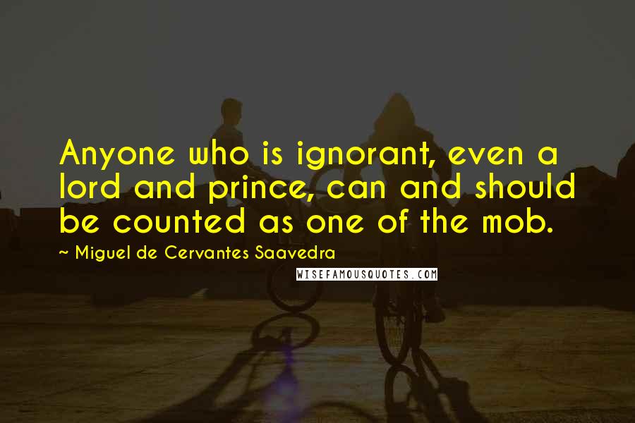 Miguel De Cervantes Saavedra Quotes: Anyone who is ignorant, even a lord and prince, can and should be counted as one of the mob.