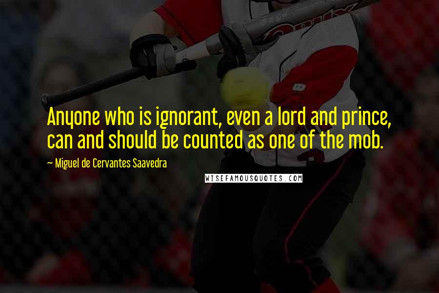 Miguel De Cervantes Saavedra Quotes: Anyone who is ignorant, even a lord and prince, can and should be counted as one of the mob.