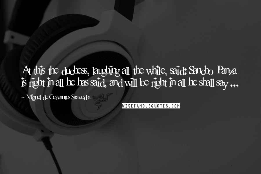 Miguel De Cervantes Saavedra Quotes: At this the duchess, laughing all the while, said: Sancho Panza is right in all he has said, and will be right in all he shall say ...