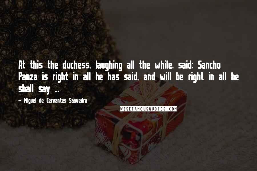 Miguel De Cervantes Saavedra Quotes: At this the duchess, laughing all the while, said: Sancho Panza is right in all he has said, and will be right in all he shall say ...