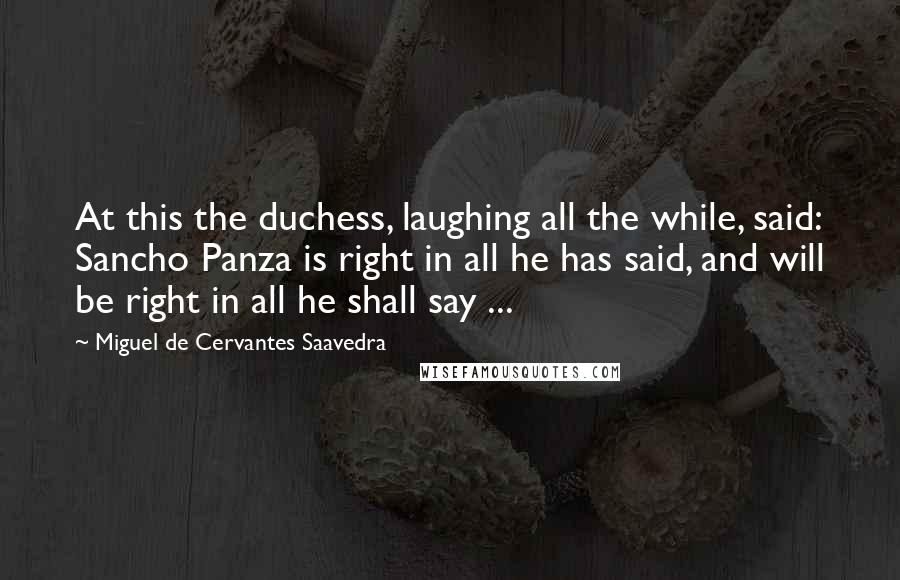 Miguel De Cervantes Saavedra Quotes: At this the duchess, laughing all the while, said: Sancho Panza is right in all he has said, and will be right in all he shall say ...