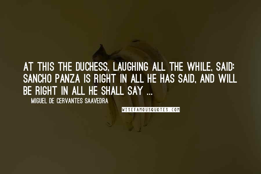 Miguel De Cervantes Saavedra Quotes: At this the duchess, laughing all the while, said: Sancho Panza is right in all he has said, and will be right in all he shall say ...