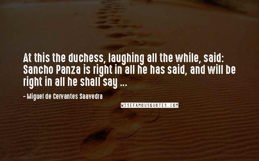 Miguel De Cervantes Saavedra Quotes: At this the duchess, laughing all the while, said: Sancho Panza is right in all he has said, and will be right in all he shall say ...