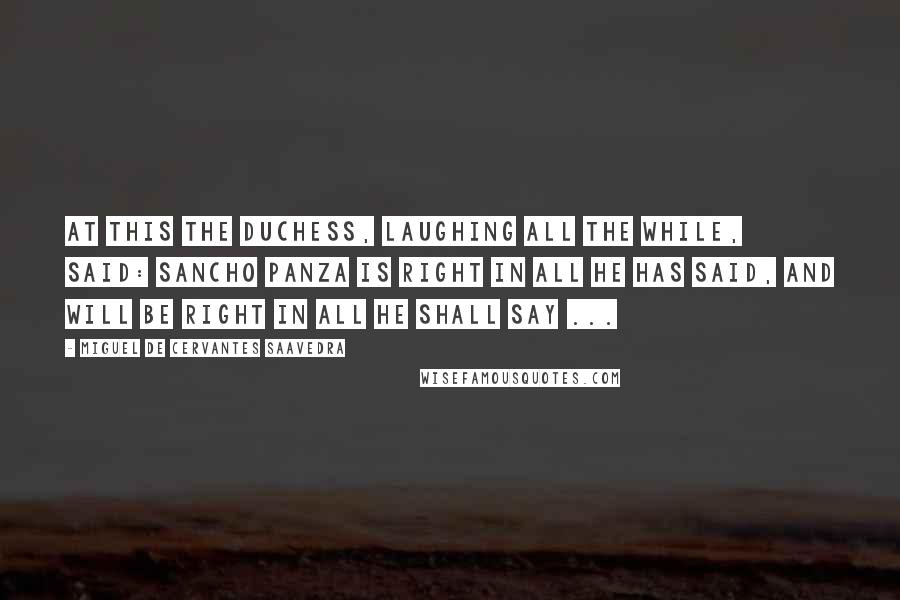 Miguel De Cervantes Saavedra Quotes: At this the duchess, laughing all the while, said: Sancho Panza is right in all he has said, and will be right in all he shall say ...