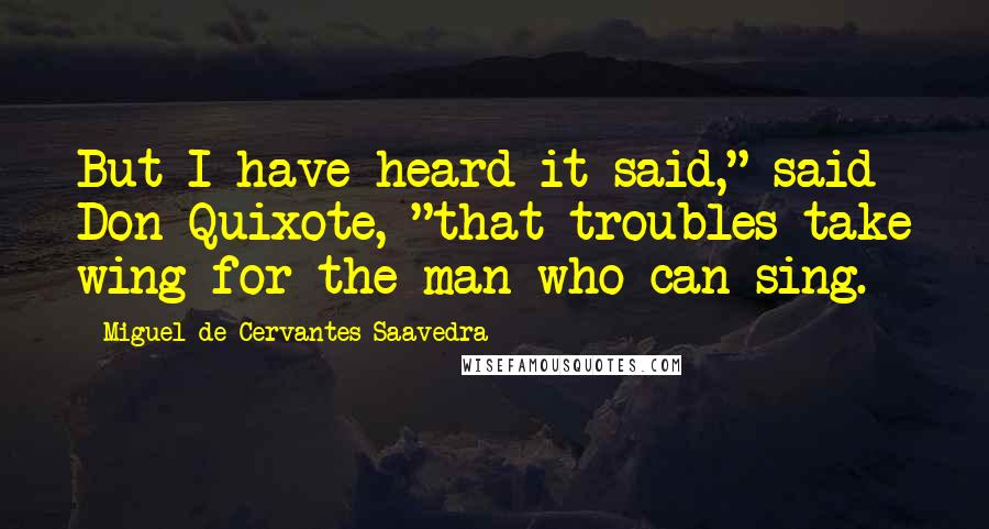 Miguel De Cervantes Saavedra Quotes: But I have heard it said," said Don Quixote, "that troubles take wing for the man who can sing.