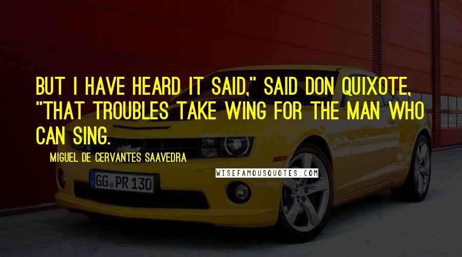 Miguel De Cervantes Saavedra Quotes: But I have heard it said," said Don Quixote, "that troubles take wing for the man who can sing.