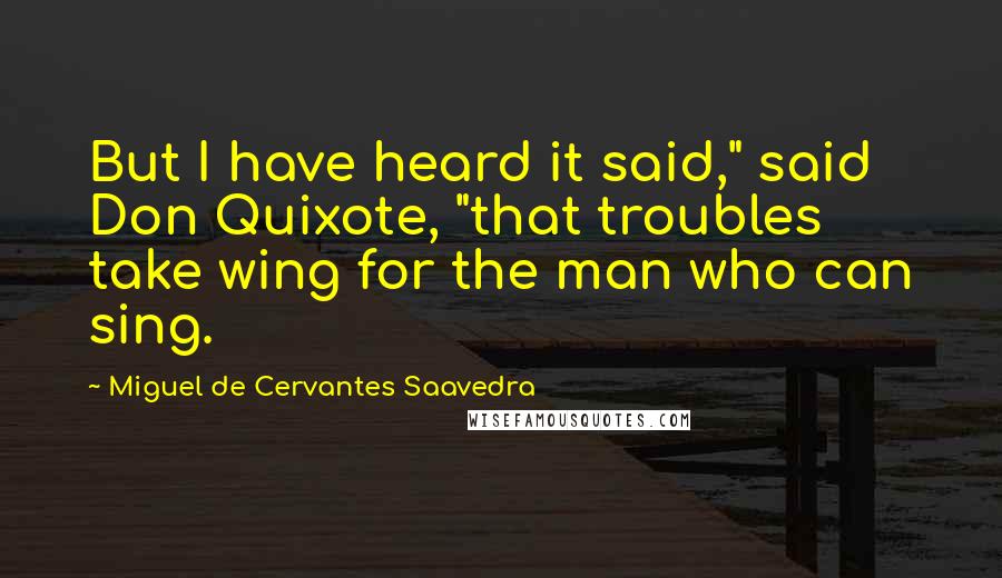 Miguel De Cervantes Saavedra Quotes: But I have heard it said," said Don Quixote, "that troubles take wing for the man who can sing.