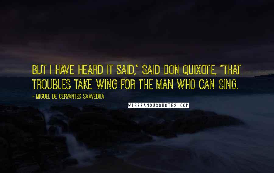 Miguel De Cervantes Saavedra Quotes: But I have heard it said," said Don Quixote, "that troubles take wing for the man who can sing.