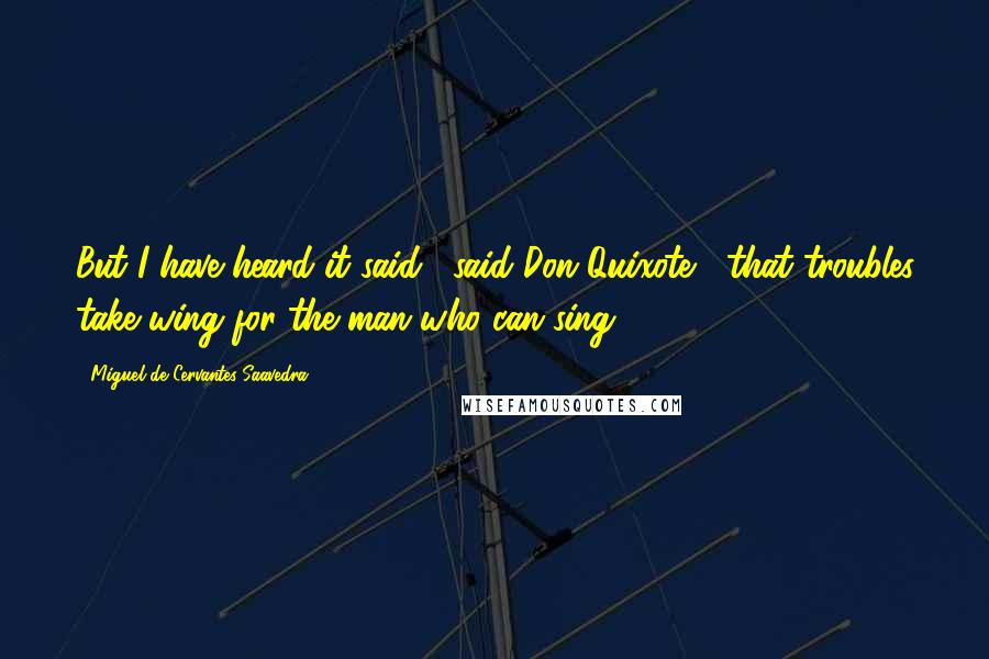 Miguel De Cervantes Saavedra Quotes: But I have heard it said," said Don Quixote, "that troubles take wing for the man who can sing.